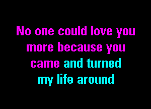 No one could love you
more because you

came and turned
my life around