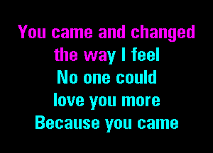 You came and changed
the way I feel

No one could
love you more
Because you came