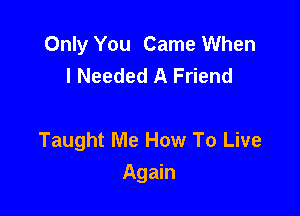 Only You Came When
I Needed A Friend

Taught Me How To Live
Again