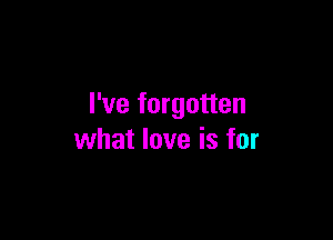 I've forgotten

what love is for