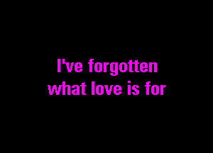 I've forgotten

what love is for