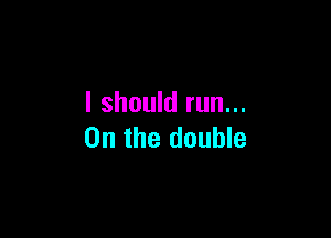 I should run...

0n the double