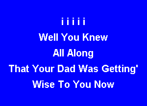 Well You Knew
All Along

That Your Dad Was Getting'
Wise To You Now