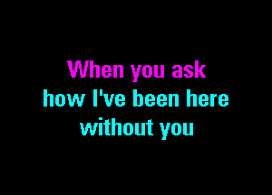 When you ask

how I've been here
without you