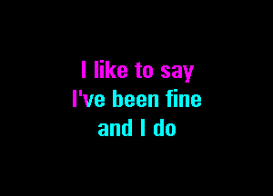 I like to say

I've been fine
and I do