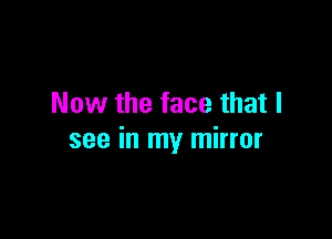 Now the face that I

see in my mirror