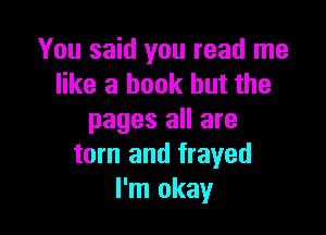 You said you read me
like a book but the

pages all are
torn and frayed
I'm okay