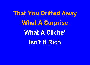 That You Drifted Away
What A Surprise
What A Cliche'

Isn't It Rich