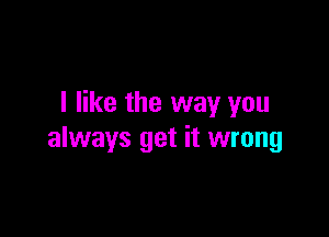 I like the way you

always get it wrong