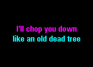 I'll chop you down

like an old dead tree