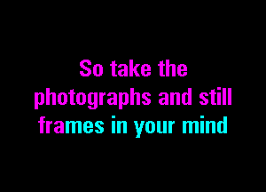 So take the

photographs and still
frames in your mind