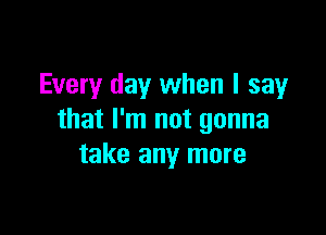 Every day when I say

that I'm not gonna
take any more