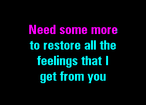 Need some more
to restore all the

feelings that I
get from you