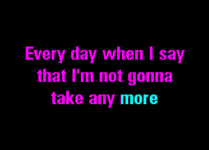 Every day when I say

that I'm not gonna
take any more