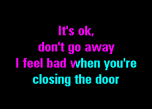 It's ok,
don't go away

I feel bad when you're
closing the door
