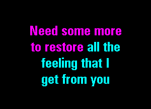 Need some more
to restore all the

feeling that I
get from you