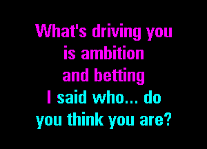 What's driving you
is ambition

and betting
I said who... do
you think you are?