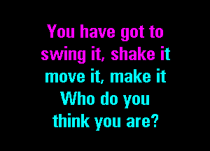 You have got to
swing it, shake it

move it, make it
Who do you
think you are?