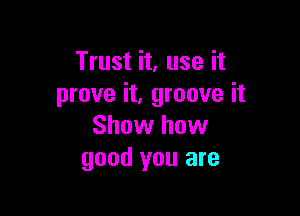 Trust it, use it
prove it, groove it

Show how
good you are