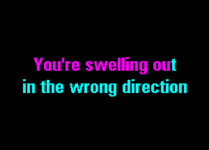 You're swelling out

in the wrong direction