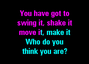 You have got to
swing it, shake it

move it, make it
Who do you
think you are?