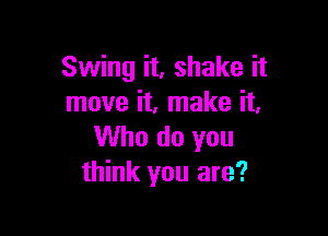 Swing it, shake it
move it. make it.

Who do you
think you are?