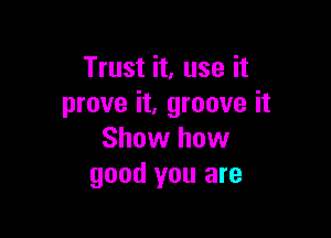 Trust it, use it
prove it, groove it

Show how
good you are