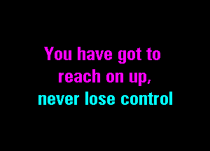 You have got to

reach on up,
never lose control