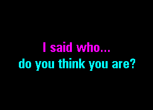 I said who...

do you think you are?