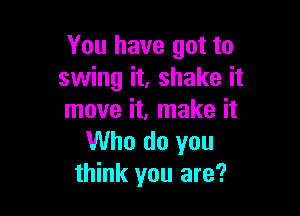 You have got to
swing it, shake it

move it, make it
Who do you
think you are?