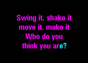 Swing it, shake it
move it. make it

Who do you
think you are?