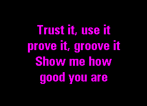 Trust it, use it
prove it, groove it

Show me how
good you are