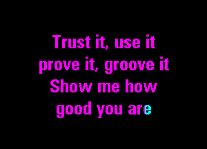 Trust it, use it
prove it, groove it

Show me how
good you are