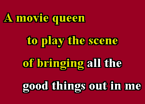 A movie queen
to play the scene

of bringing all the

good tlungs out 1n me