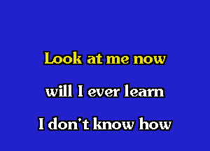 Look at me now

will I ever learn

I don't know how