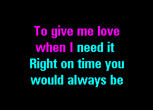 To give me love
when I need it

Right on time you
would always be