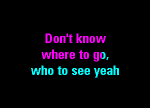 Don't know

where to go,
who to see yeah