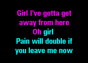 Girl I've gotta get
away from here

Oh girl
Pain will double if
you leave me now