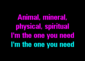 Animal, mineral.
physical, spiritual

I'm the one you need
I'm the one you need