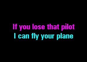If you lose that pilot

I can fly your plane