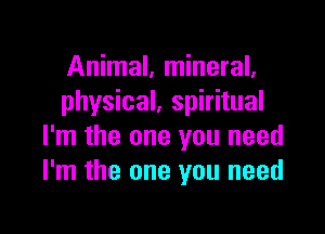 Animal, mineral.
physical, spiritual

I'm the one you need
I'm the one you need
