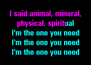 I said animal, mineral,
physical, spiritual
I'm the one you need
I'm the one you need
I'm the one you need