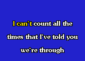 I can't count all the

times that I've told you

we're through