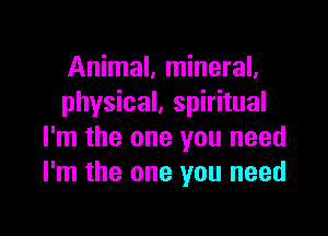 Animal, mineral.
physical, spiritual

I'm the one you need
I'm the one you need