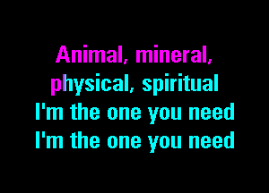 Animal, mineral.
physical, spiritual

I'm the one you need
I'm the one you need