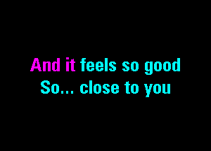 And it feels so good

So... close to you