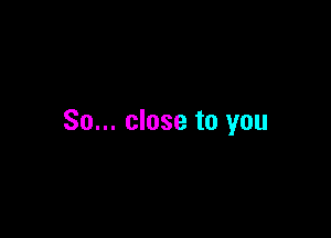 So... close to you