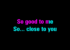 So good to me

So... close to you