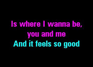 Is where I wanna be,

you and me
And it feels so good