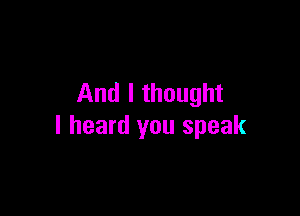 And I thought

I heard you speak